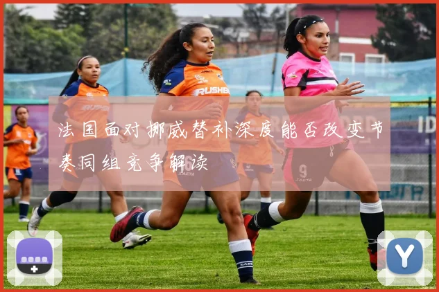 法国面对挪威替补深度能否改变节奏同组竞争解读