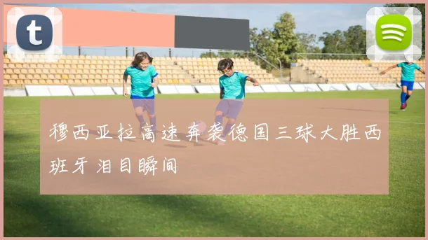 穆西亚拉高速奔袭德国三球大胜西班牙泪目瞬间