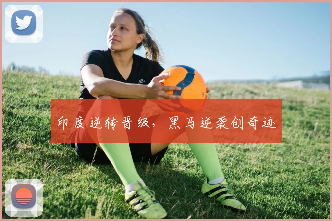 印度逆转晋级，黑马逆袭创奇迹