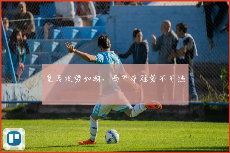 皇马攻势如潮，西甲夺冠势不可挡