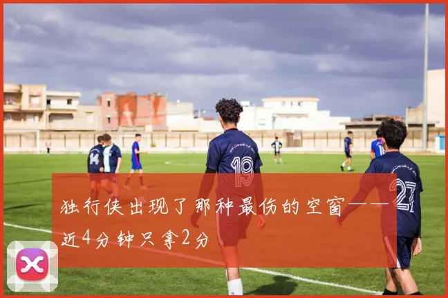 独行侠出现了那种最伤的空窗——近4分钟只拿2分