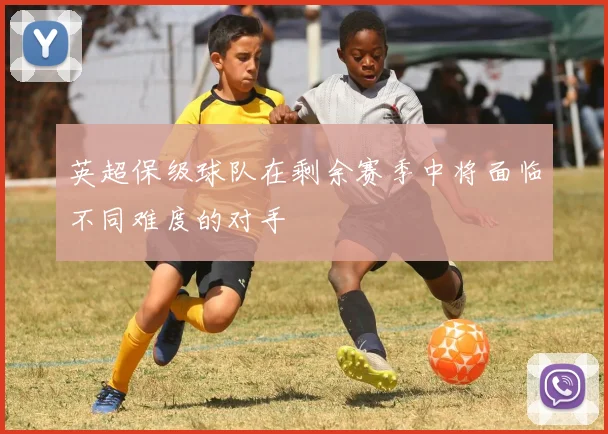 英超保级球队在剩余赛季中将面临不同难度的对手