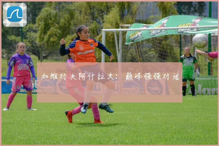 加维对决阿什拉夫：巅峰强强对话