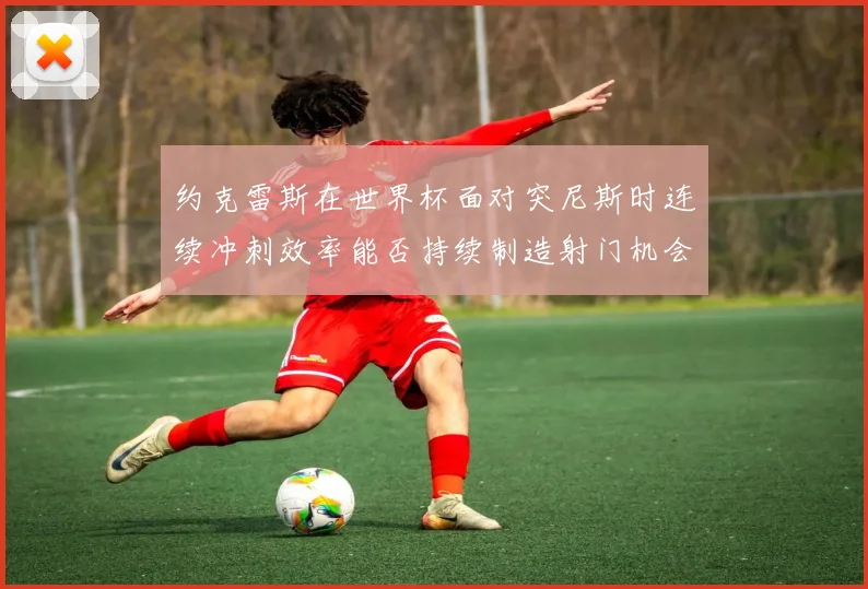 约克雷斯在世界杯面对突尼斯时连续冲刺效率能否持续制造射门机会
