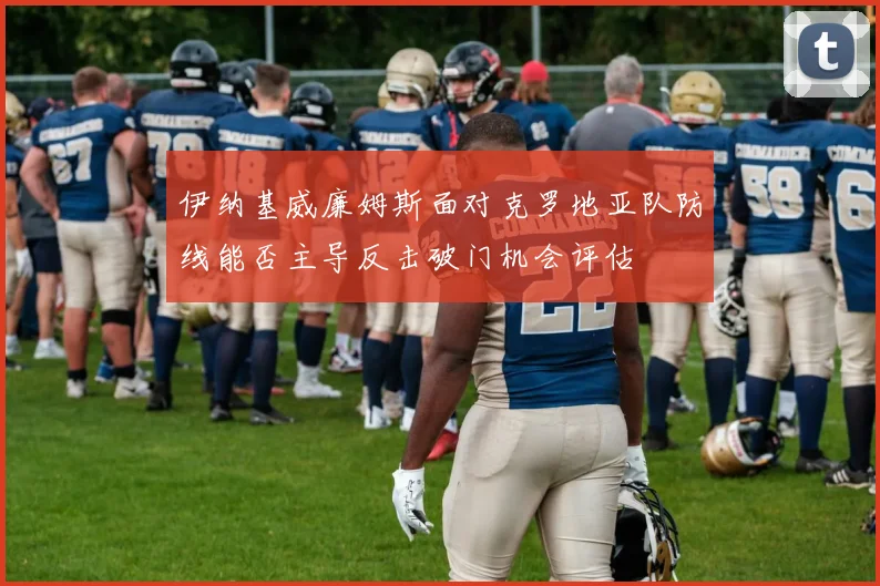 伊纳基威廉姆斯面对克罗地亚队防线能否主导反击破门机会评估