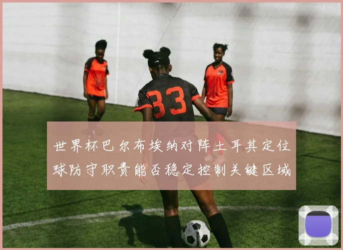 世界杯巴尔布埃纳对阵土耳其定位球防守职责能否稳定控制关键区域