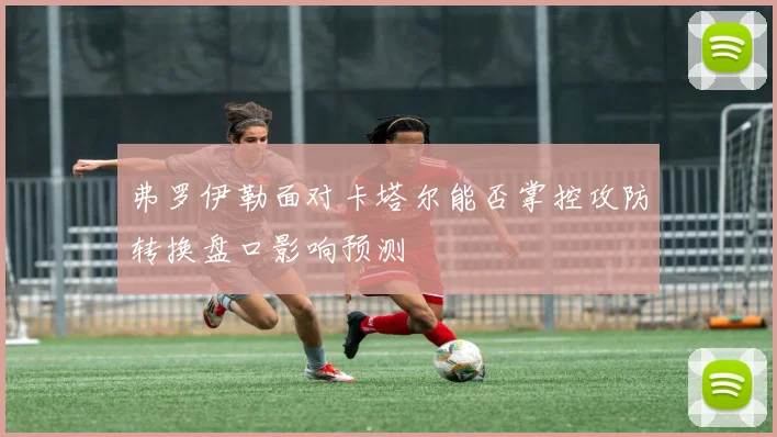 弗罗伊勒面对卡塔尔能否掌控攻防转换盘口影响预测
