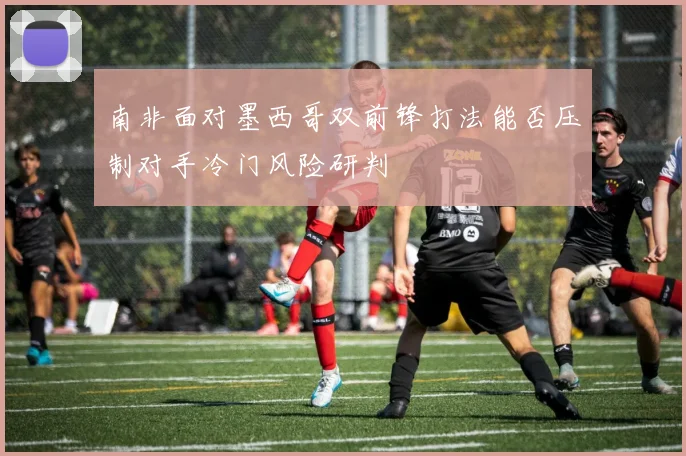南非面对墨西哥双前锋打法能否压制对手冷门风险研判
