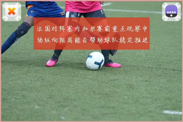 法国对阵塞内加尔赛前重点观察中场纵向距离能否帮助球队稳定推进