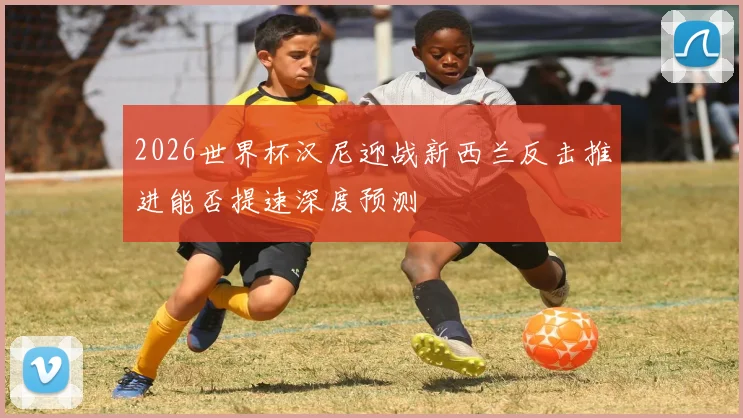 2026世界杯汉尼迎战新西兰反击推进能否提速深度预测