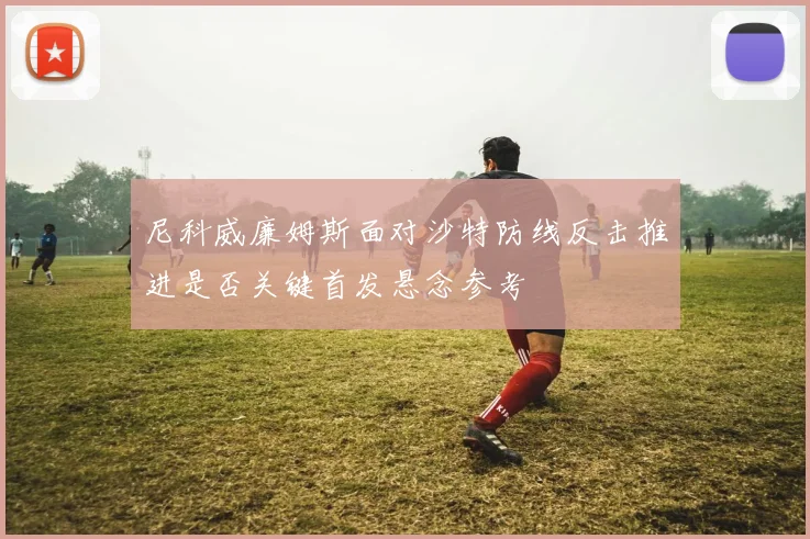 尼科威廉姆斯面对沙特防线反击推进是否关键首发悬念参考