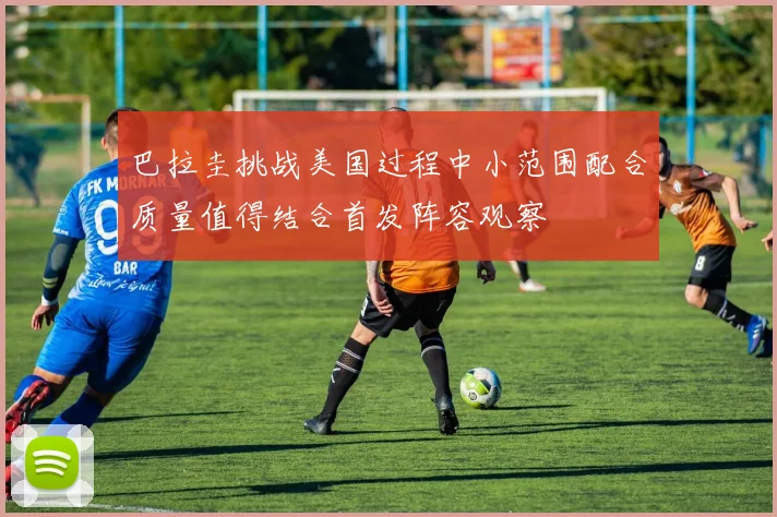 巴拉圭挑战美国过程中小范围配合质量值得结合首发阵容观察