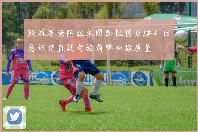欧冠赛场阿拉木图凯拉特后腰补位意识将直接考验前锋回撤质量