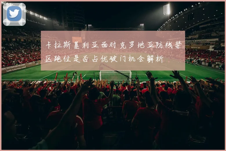 卡拉斯基利亚面对克罗地亚防线禁区跑位是否占优破门机会解析