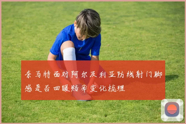 奈马特面对阿尔及利亚防线射门脚感是否回暖赔率变化梳理