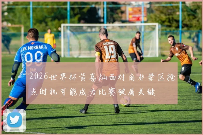 2026世界杯黄喜灿面对南非禁区抢点时机可能成为比赛破局关键