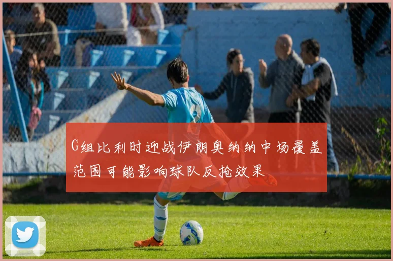 G组比利时迎战伊朗奥纳纳中场覆盖范围可能影响球队反抢效果