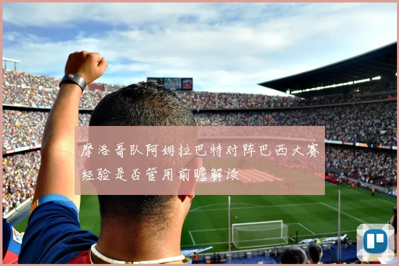 摩洛哥队阿姆拉巴特对阵巴西大赛经验是否管用前瞻解读