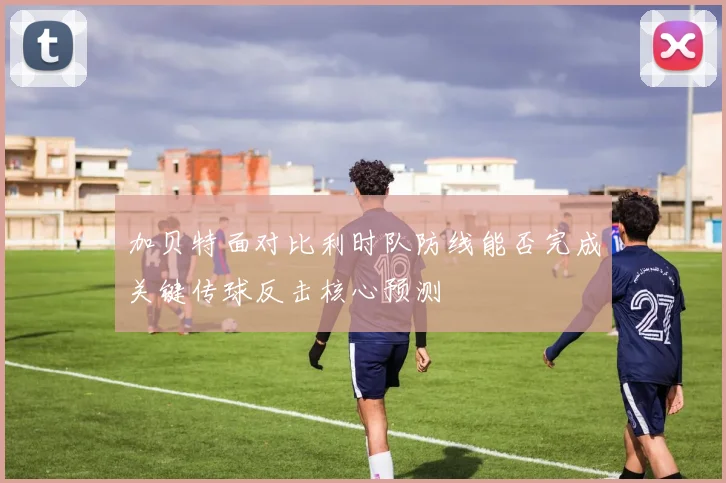 加贝特面对比利时队防线能否完成关键传球反击核心预测