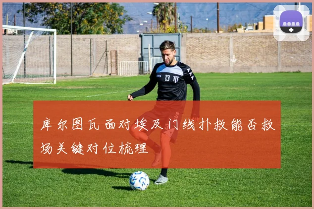 库尔图瓦面对埃及门线扑救能否救场关键对位梳理