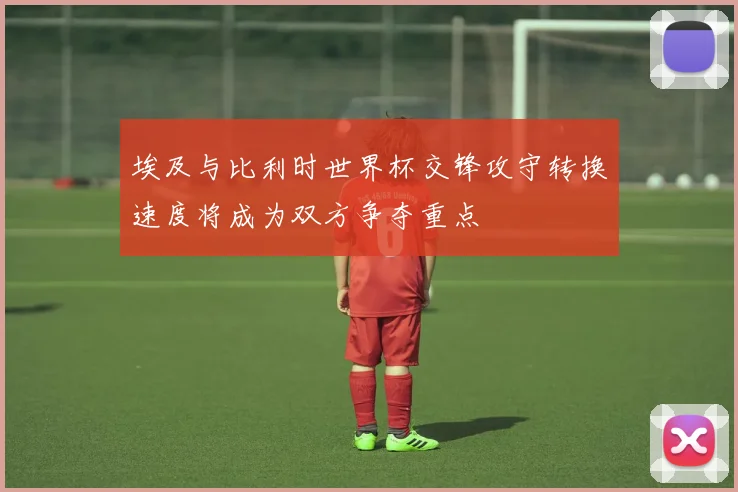 埃及与比利时世界杯交锋攻守转换速度将成为双方争夺重点