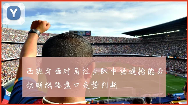 西班牙面对乌拉圭队中场逼抢能否切断线路盘口走势判断