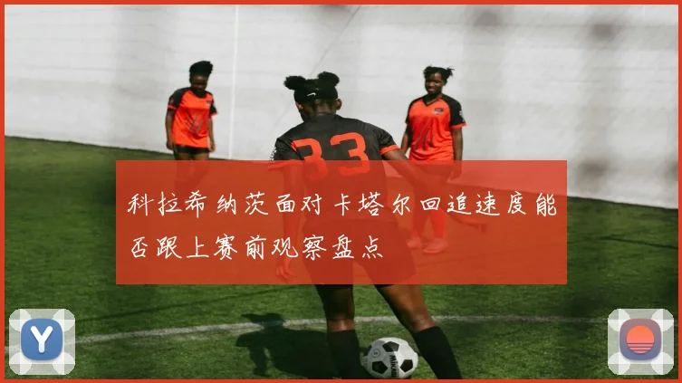 科拉希纳茨面对卡塔尔回追速度能否跟上赛前观察盘点