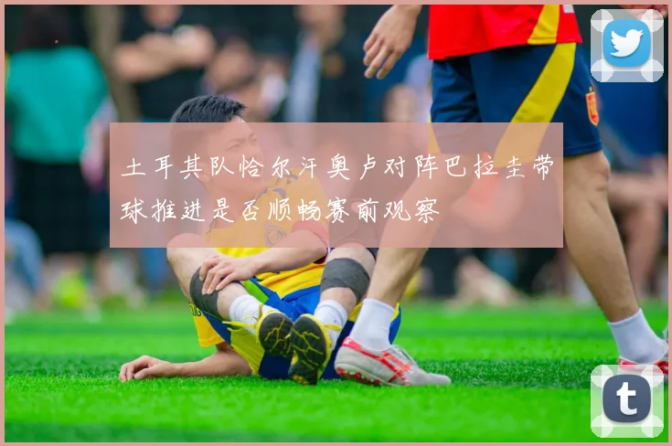 土耳其队恰尔汗奥卢对阵巴拉圭带球推进是否顺畅赛前观察