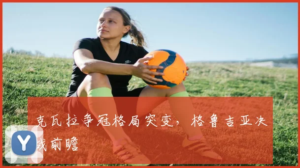 克瓦拉争冠格局突变，格鲁吉亚决战前瞻