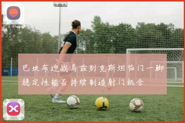 巴坎布迎战乌兹别克斯坦临门一脚稳定性能否持续制造射门机会